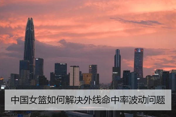 中国女篮如何解决外线命中率波动问题